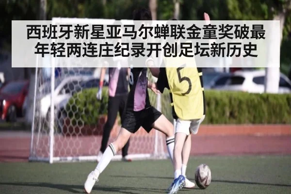西班牙新星亚马尔蝉联金童奖破最年轻两连庄纪录开创足坛新历史