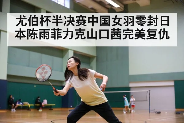 尤伯杯半决赛中国女羽零封日本陈雨菲力克山口茜完美复仇