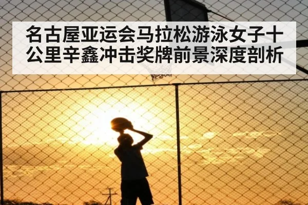名古屋亚运会马拉松游泳女子十公里辛鑫冲击奖牌前景深度剖析